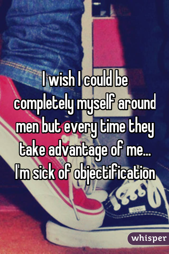 I wish I could be completely myself around men but every time they take advantage of me... I'm sick of objectification