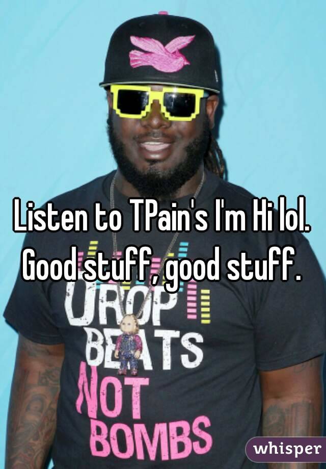 Listen to TPain's I'm Hi lol. Good stuff, good stuff. 