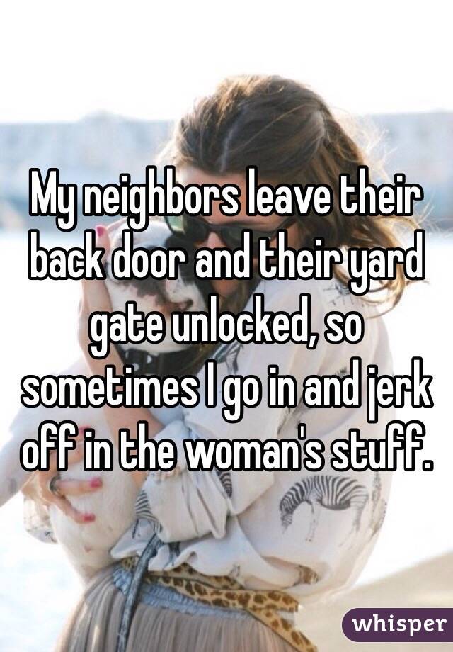 My neighbors leave their back door and their yard gate unlocked, so sometimes I go in and jerk off in the woman's stuff.