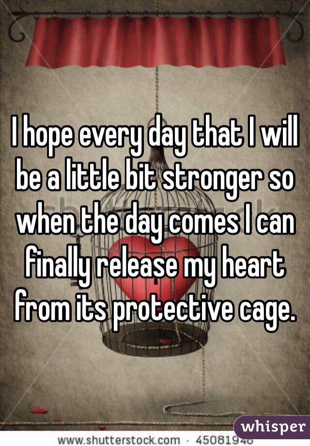 I hope every day that I will be a little bit stronger so when the day comes I can finally release my heart from its protective cage.