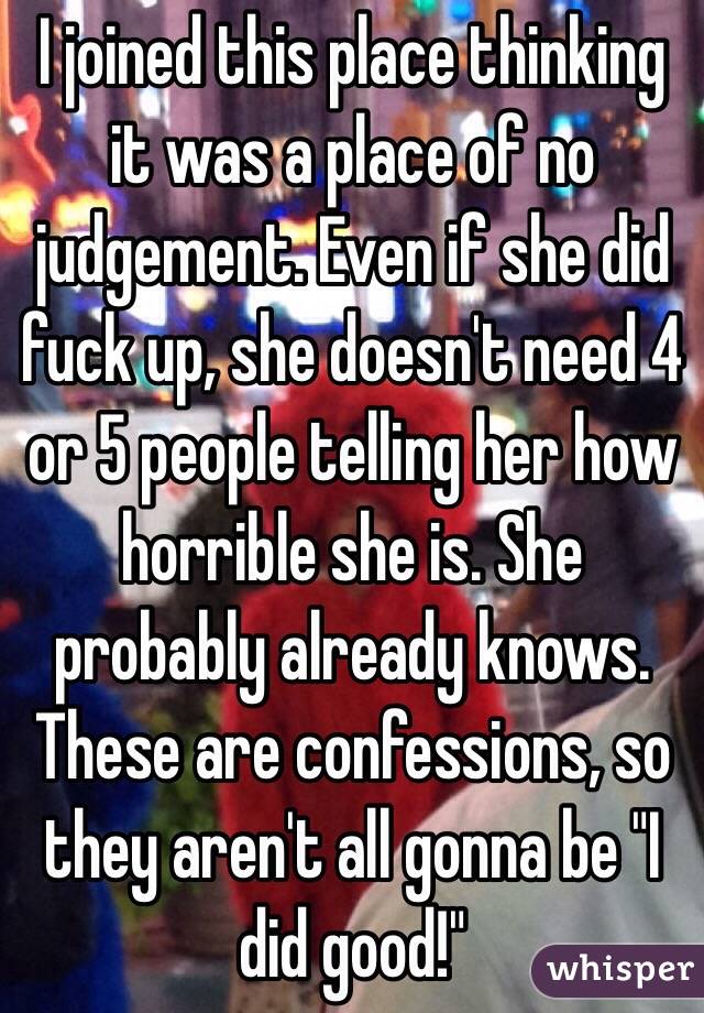 I joined this place thinking it was a place of no judgement. Even if she did fuck up, she doesn't need 4 or 5 people telling her how horrible she is. She probably already knows. These are confessions, so they aren't all gonna be "I did good!"