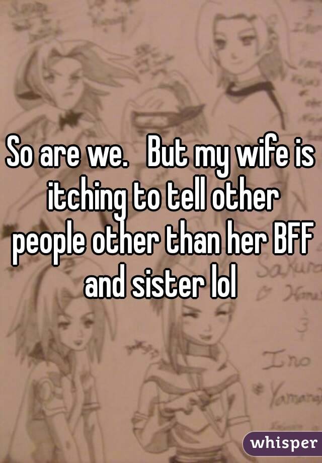 So are we.   But my wife is itching to tell other people other than her BFF and sister lol 