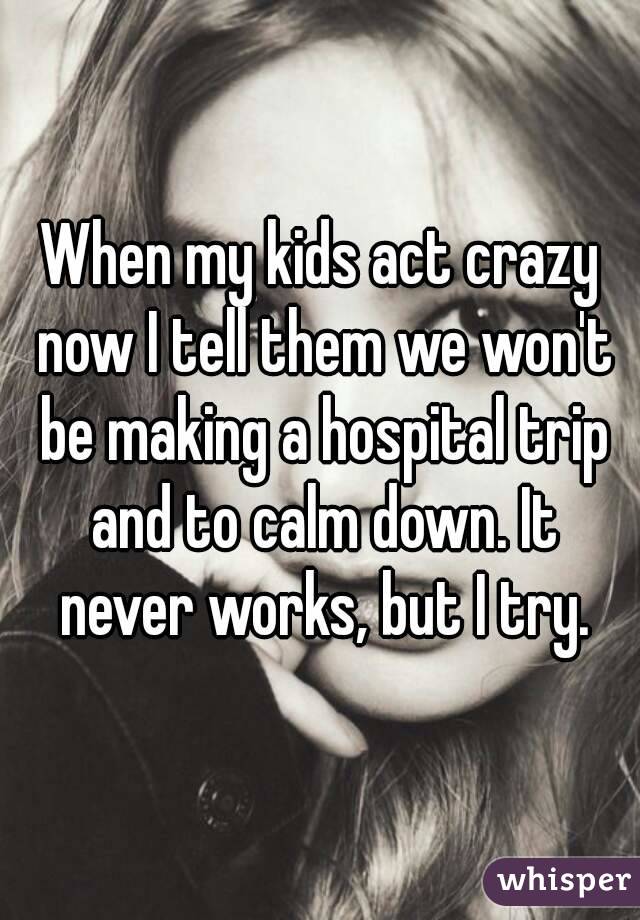 When my kids act crazy now I tell them we won't be making a hospital trip and to calm down. It never works, but I try.