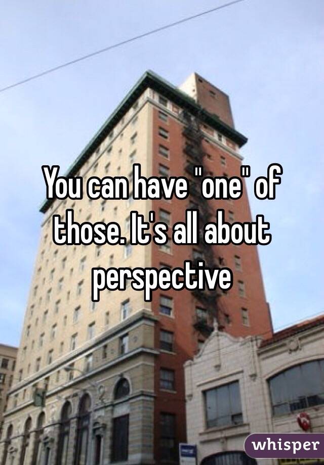 You can have "one" of those. It's all about perspective 