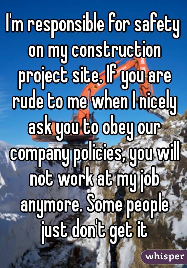 I'm responsible for safety on my construction project site. If you are rude to me when I nicely ask you to obey our company policies, you will not work at my job anymore. Some people just don't get it