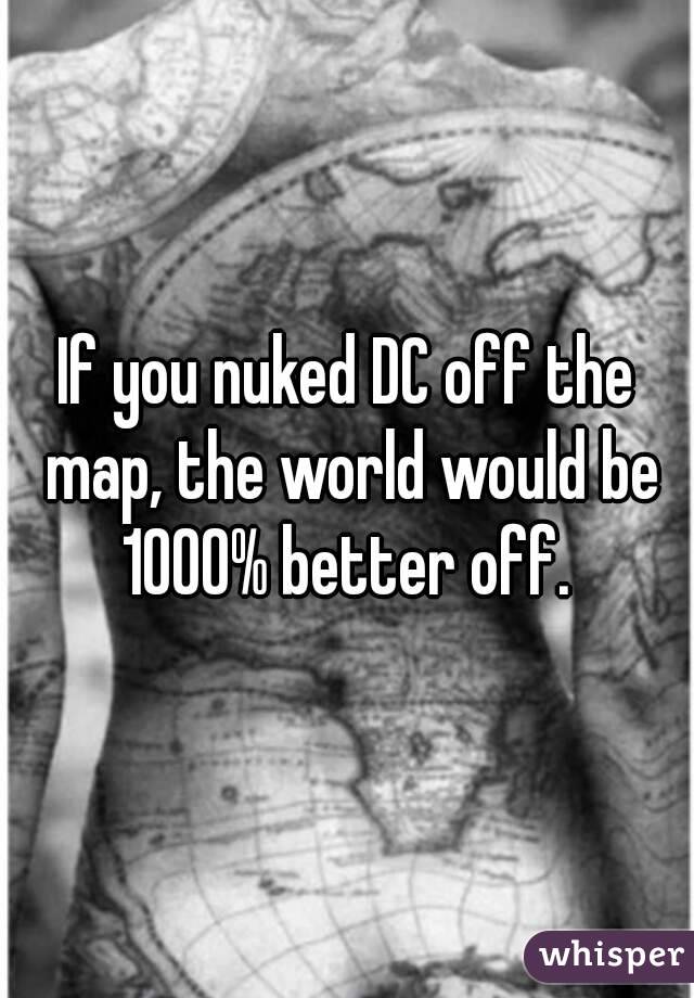 If you nuked DC off the map, the world would be 1000% better off. 