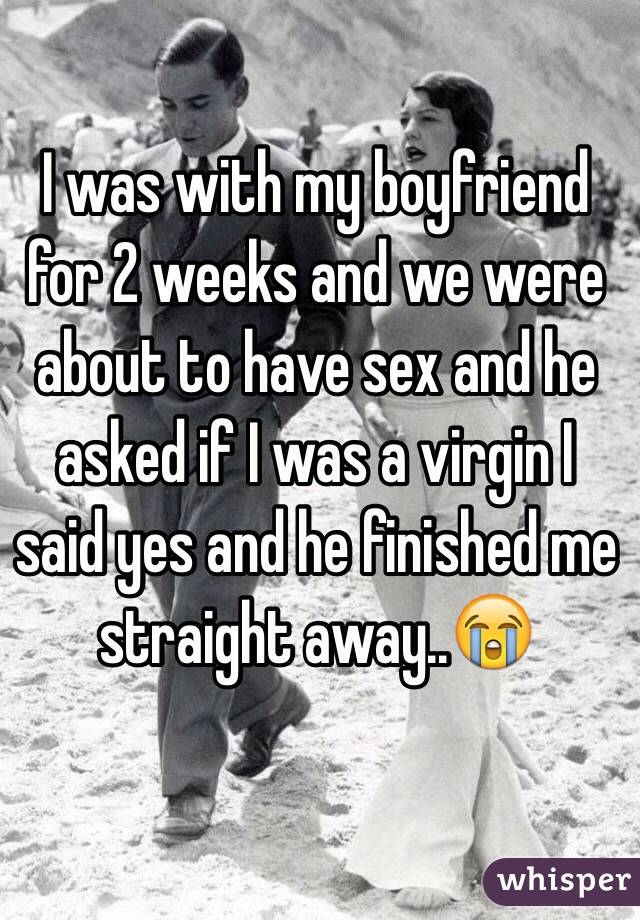 I was with my boyfriend for 2 weeks and we were about to have sex and he asked if I was a virgin I said yes and he finished me straight away..😭