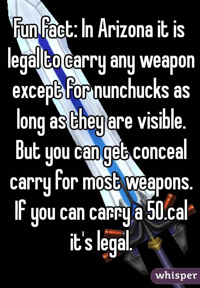 Fun fact: In Arizona it is legal to carry any weapon except for nunchucks as long as they are visible. But you can get conceal carry for most weapons. If you can carry a 50.cal it's legal.