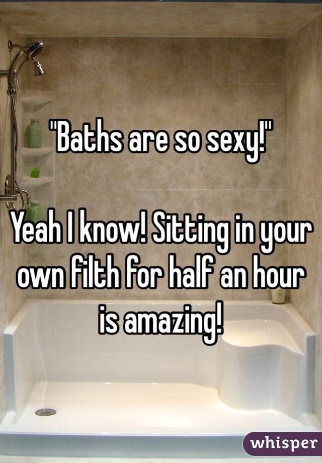 "Baths are so sexy!"

Yeah I know! Sitting in your own filth for half an hour is amazing! 