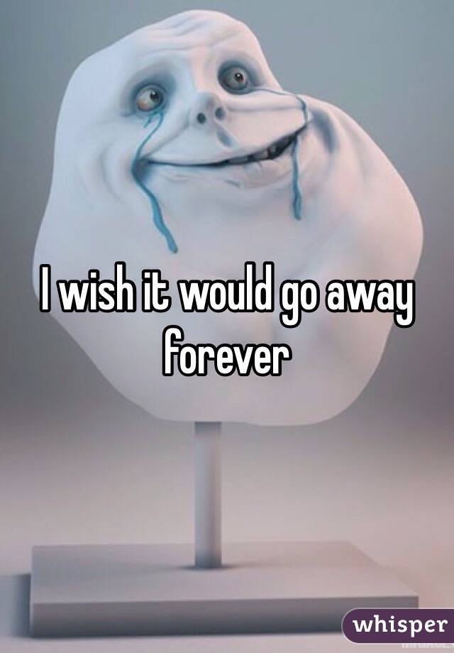 I wish it would go away forever