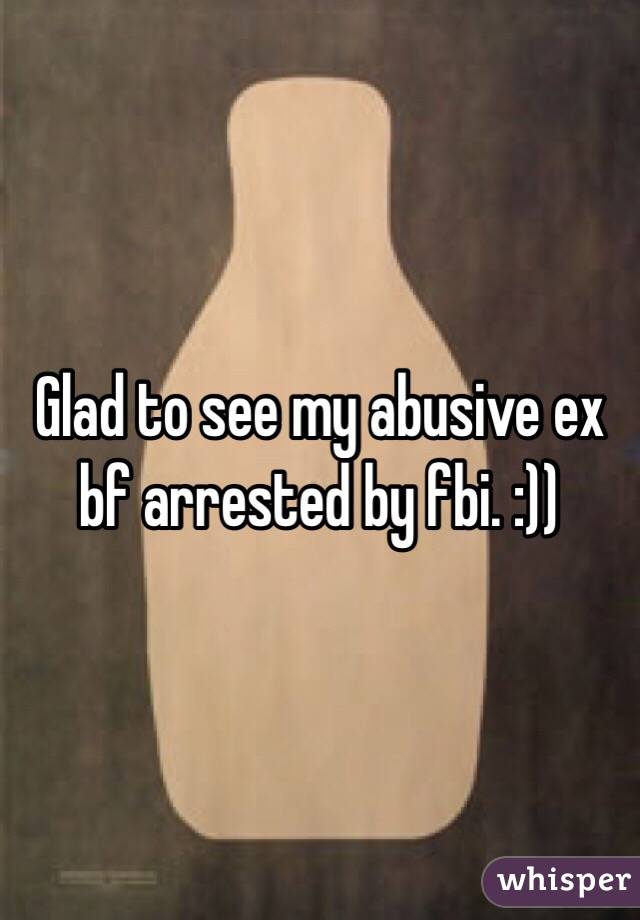 Glad to see my abusive ex bf arrested by fbi. :))