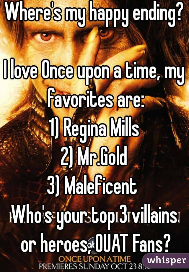 Where's my happy ending?

I love Once upon a time, my favorites are:
1) Regina Mills
2) Mr.Gold
3) Maleficent 
Who's your top 3 villains or heroes, OUAT Fans?