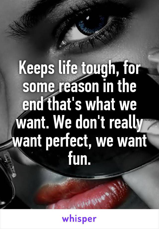 Keeps life tough, for some reason in the end that's what we want. We don't really want perfect, we want fun.