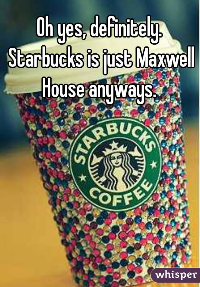 Oh yes, definitely. Starbucks is just Maxwell House anyways. 
