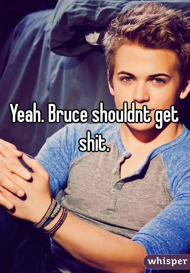 Yeah. Bruce shouldnt get shit. 