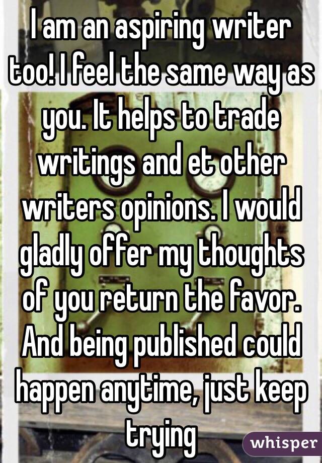 I am an aspiring writer too! I feel the same way as you. It helps to trade writings and et other writers opinions. I would gladly offer my thoughts of you return the favor. And being published could happen anytime, just keep trying