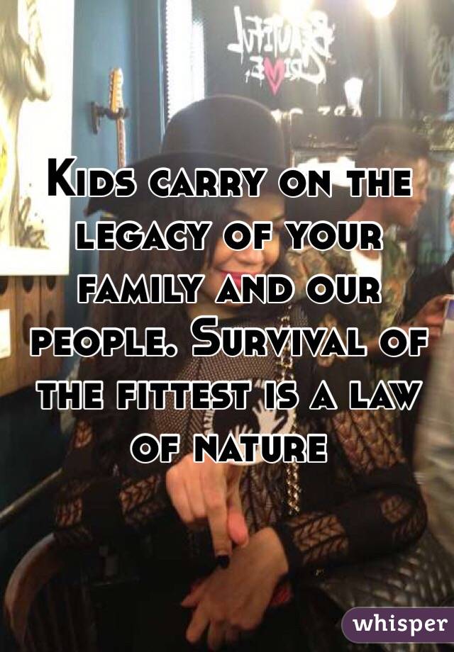 Kids carry on the legacy of your family and our people. Survival of the fittest is a law of nature
