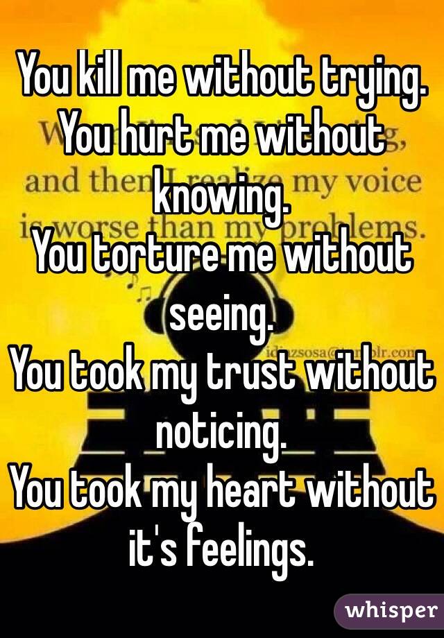 You kill me without trying.
You hurt me without knowing.
You torture me without seeing.
You took my trust without noticing.
You took my heart without it's feelings.
