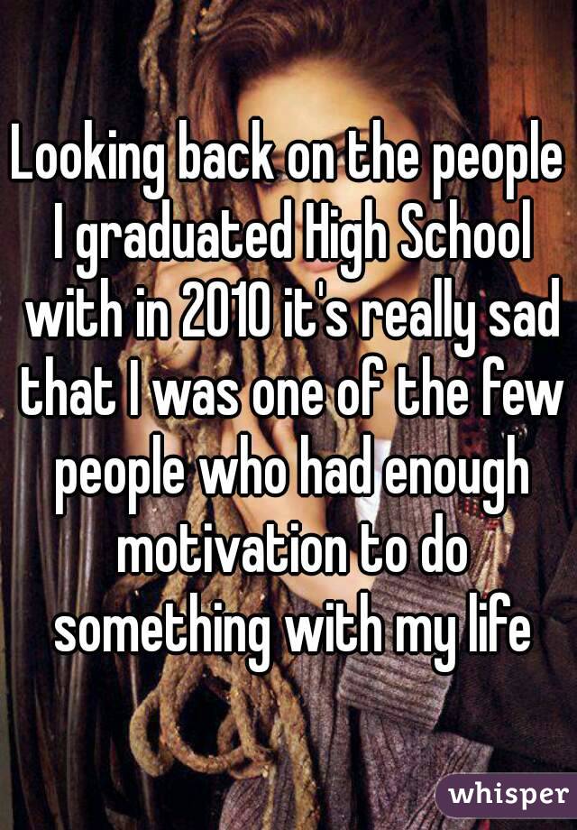 Looking back on the people I graduated High School with in 2010 it's really sad that I was one of the few people who had enough motivation to do something with my life