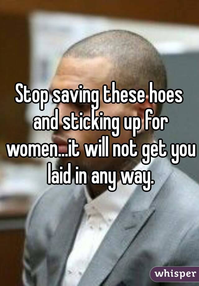 Stop saving these hoes and sticking up for women...it will not get you laid in any way.