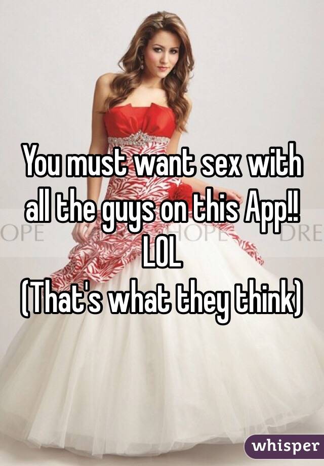 You must want sex with all the guys on this App!!
LOL 
(That's what they think)