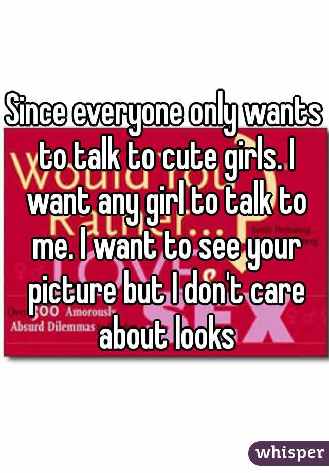 Since everyone only wants to talk to cute girls. I want any girl to talk to me. I want to see your picture but I don't care about looks