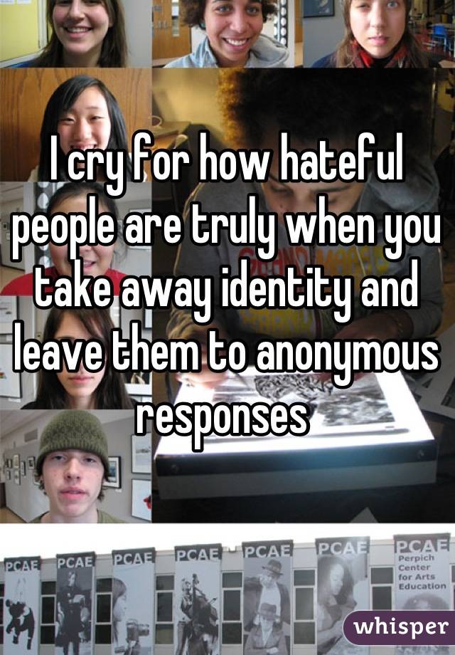 I cry for how hateful people are truly when you take away identity and leave them to anonymous responses 