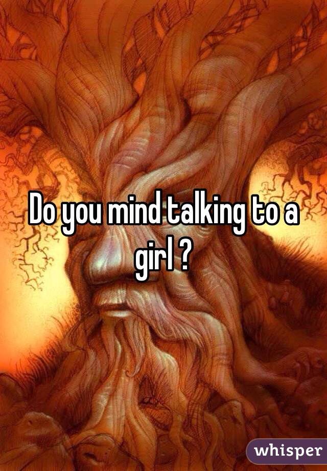 Do you mind talking to a girl ?