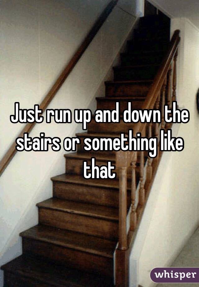 Just run up and down the stairs or something like that
