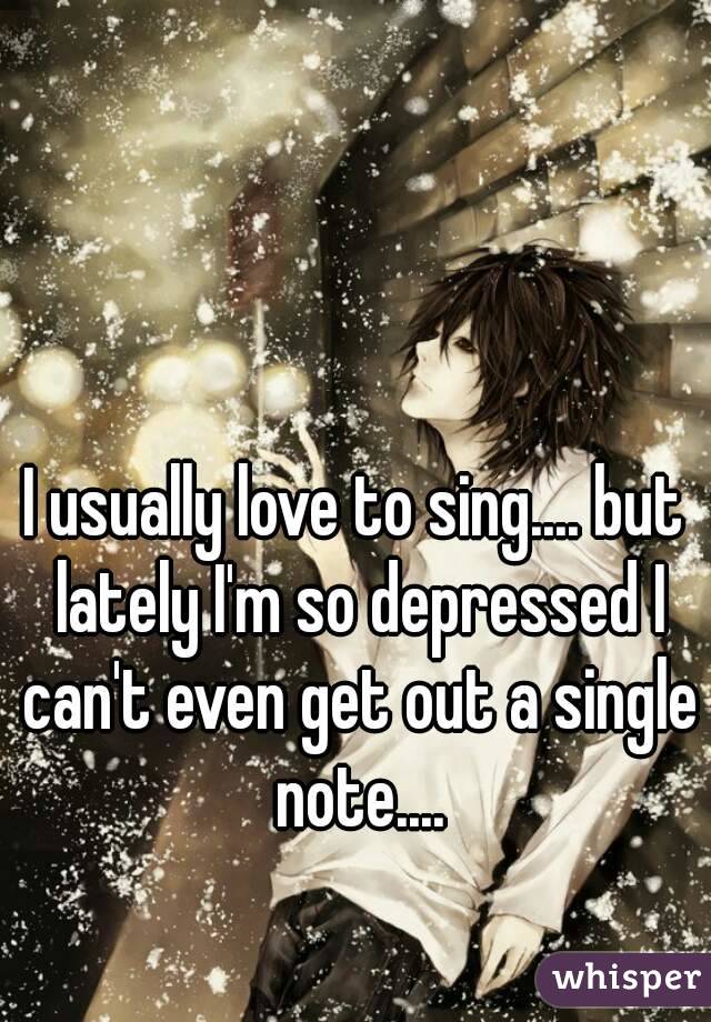 I usually love to sing.... but lately I'm so depressed I can't even get out a single note....