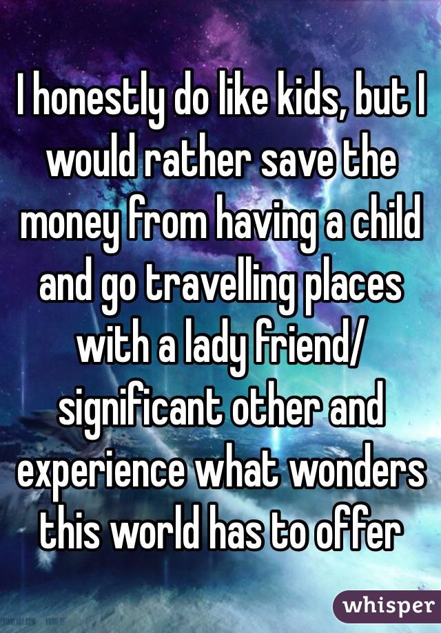 I honestly do like kids, but I would rather save the money from having a child and go travelling places with a lady friend/ significant other and experience what wonders this world has to offer 