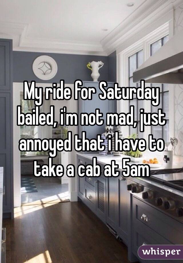 My ride for Saturday bailed, i'm not mad, just annoyed that i have to take a cab at 5am