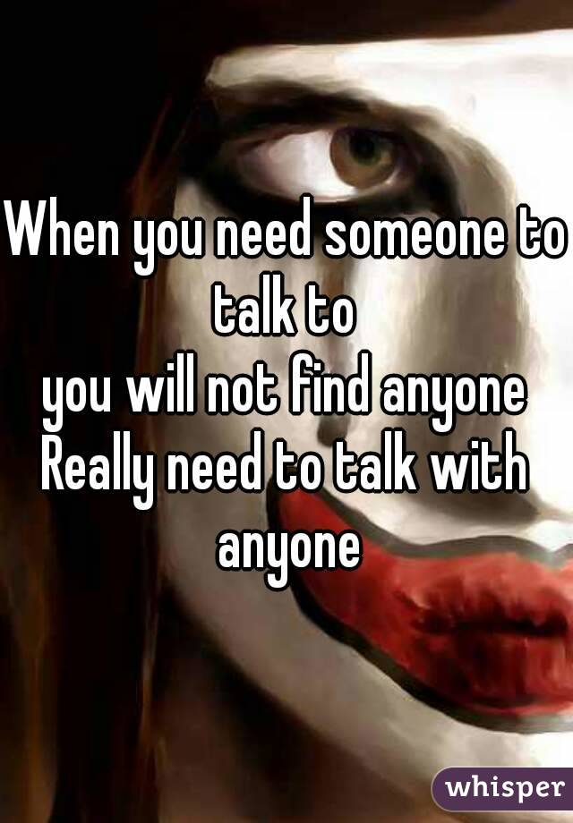 When you need someone to talk to 
you will not find anyone
Really need to talk with anyone