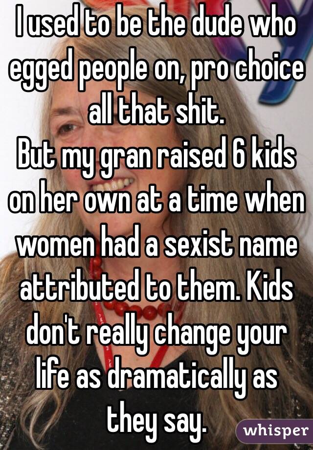 I used to be the dude who egged people on, pro choice all that shit. 
But my gran raised 6 kids on her own at a time when women had a sexist name attributed to them. Kids don't really change your life as dramatically as they say.