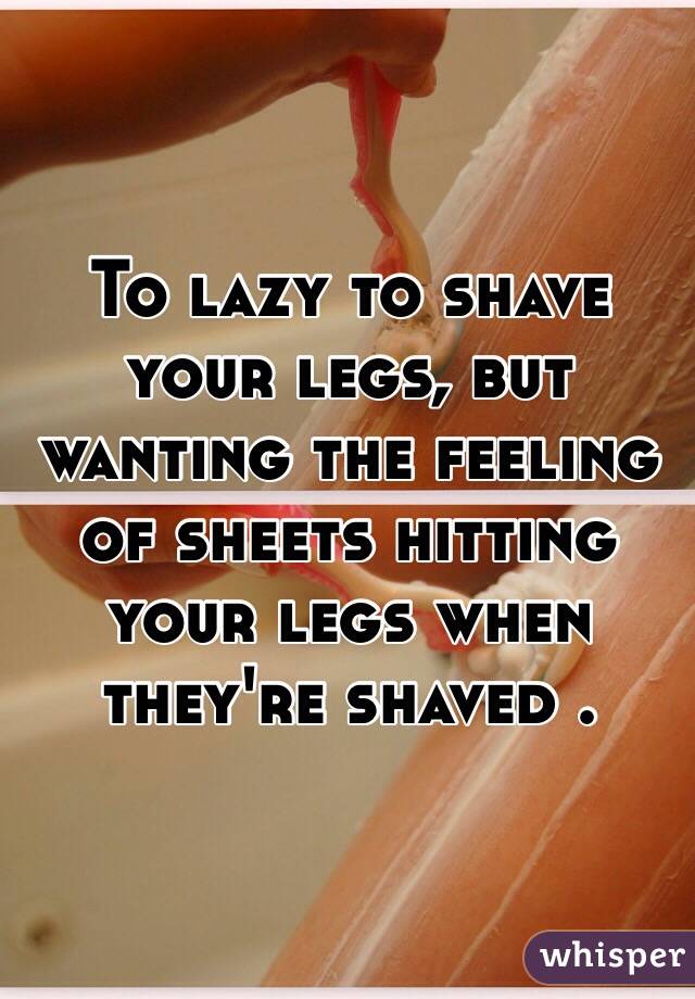 To lazy to shave your legs, but wanting the feeling of sheets hitting your legs when they're shaved . 