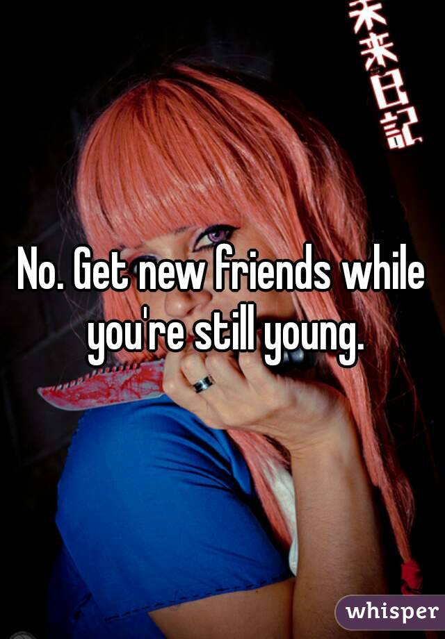 No. Get new friends while you're still young.