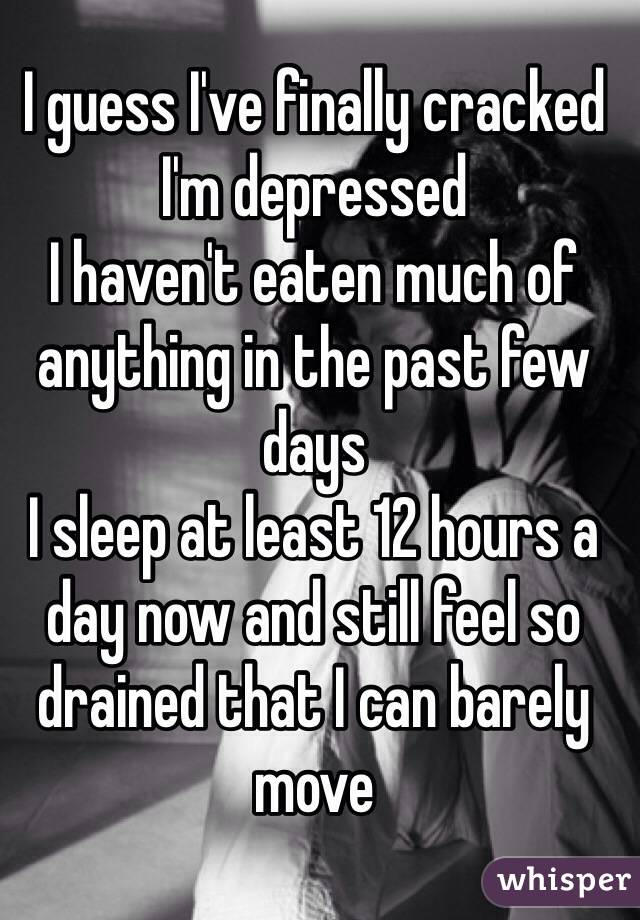 I guess I've finally cracked
I'm depressed
I haven't eaten much of anything in the past few days
I sleep at least 12 hours a day now and still feel so drained that I can barely move