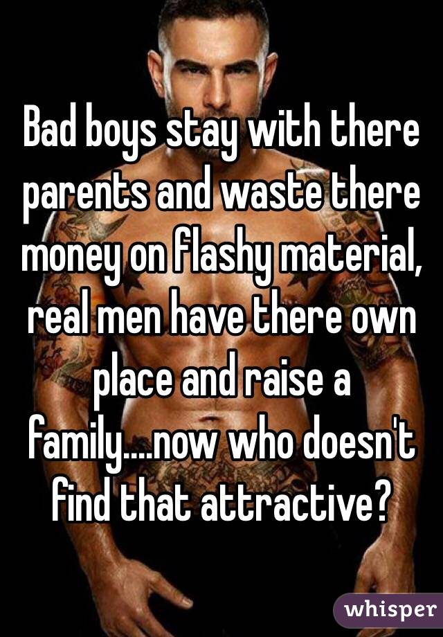 Bad boys stay with there parents and waste there money on flashy material, real men have there own place and raise a family....now who doesn't find that attractive?