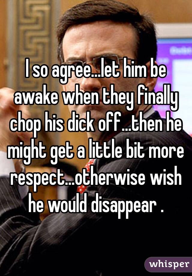 I so agree...let him be awake when they finally chop his dick off...then he might get a little bit more respect...otherwise wish he would disappear .