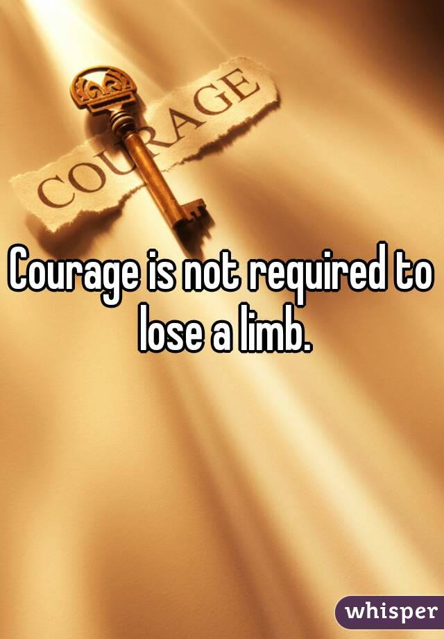 Courage is not required to lose a limb.