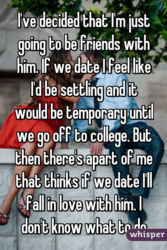 I've decided that I'm just going to be friends with him. If we date I feel like I'd be settling and it would be temporary until we go off to college. But then there's apart of me that thinks if we date I'll fall in love with him. I don't know what to do