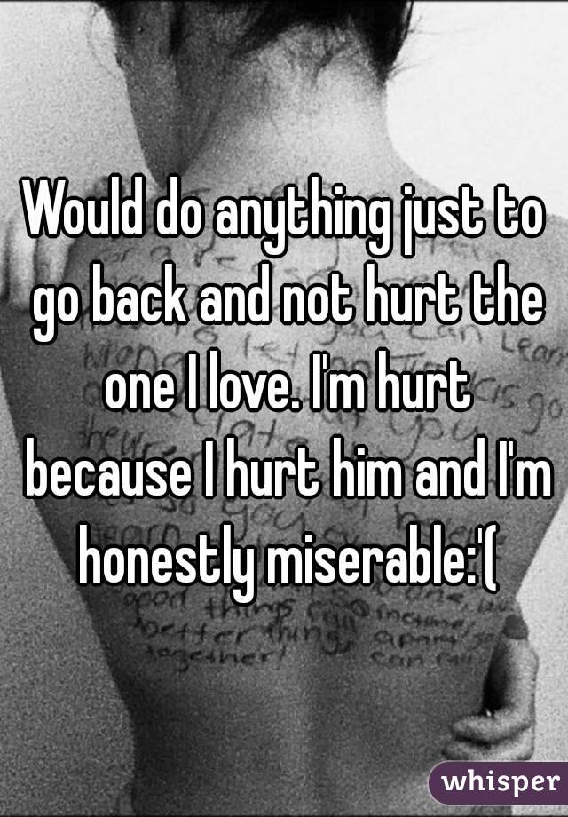 Would do anything just to go back and not hurt the one I love. I'm hurt because I hurt him and I'm honestly miserable:'(