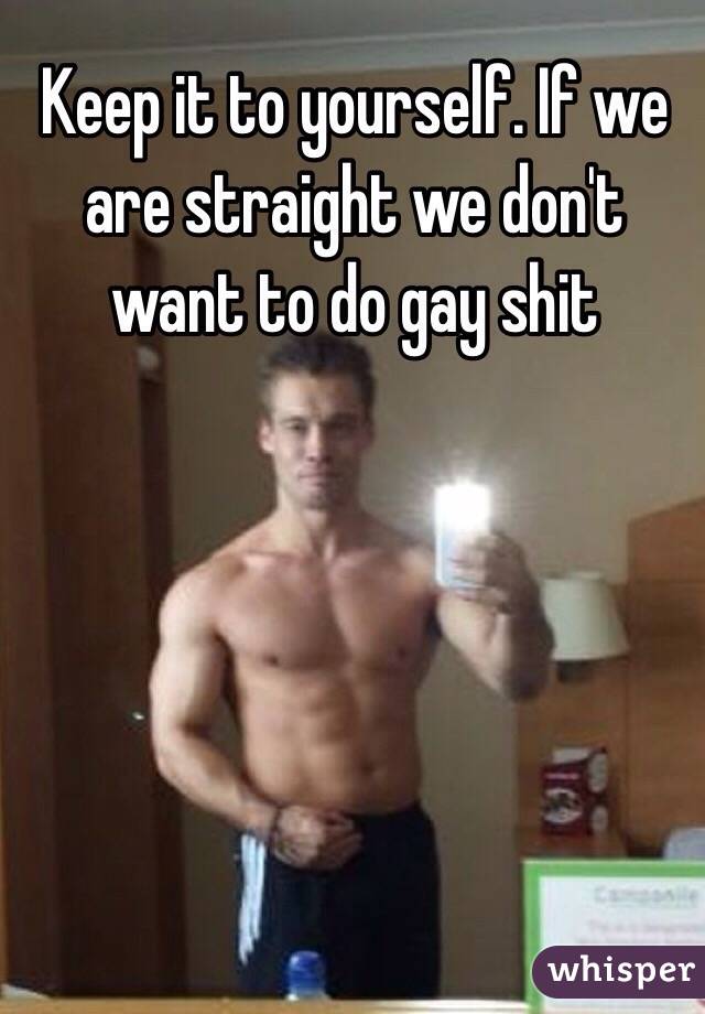 Keep it to yourself. If we are straight we don't want to do gay shit