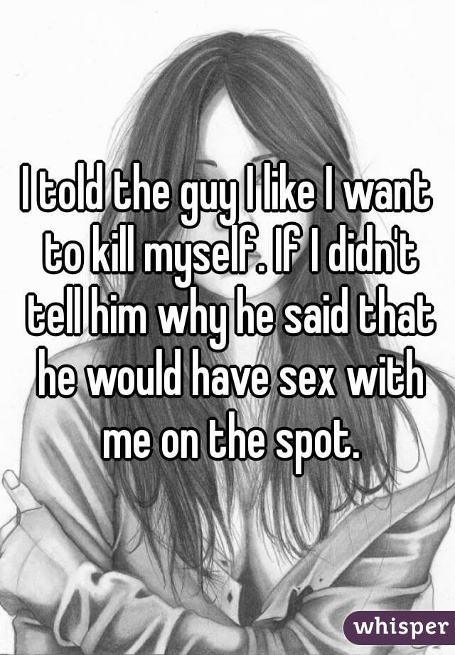 I told the guy I like I want to kill myself. If I didn't tell him why he said that he would have sex with me on the spot.