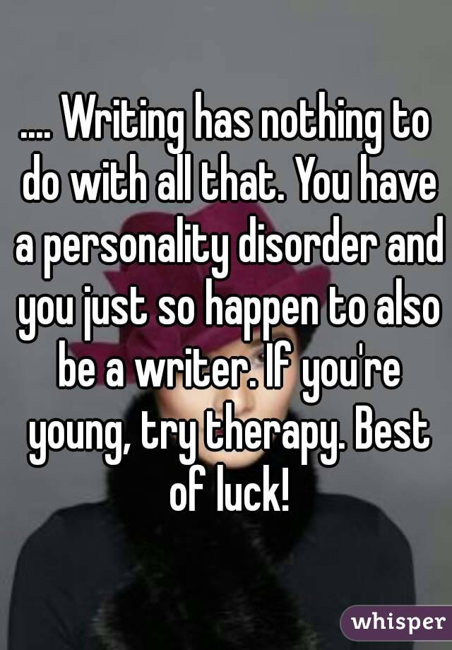 .... Writing has nothing to do with all that. You have a personality disorder and you just so happen to also be a writer. If you're young, try therapy. Best of luck!