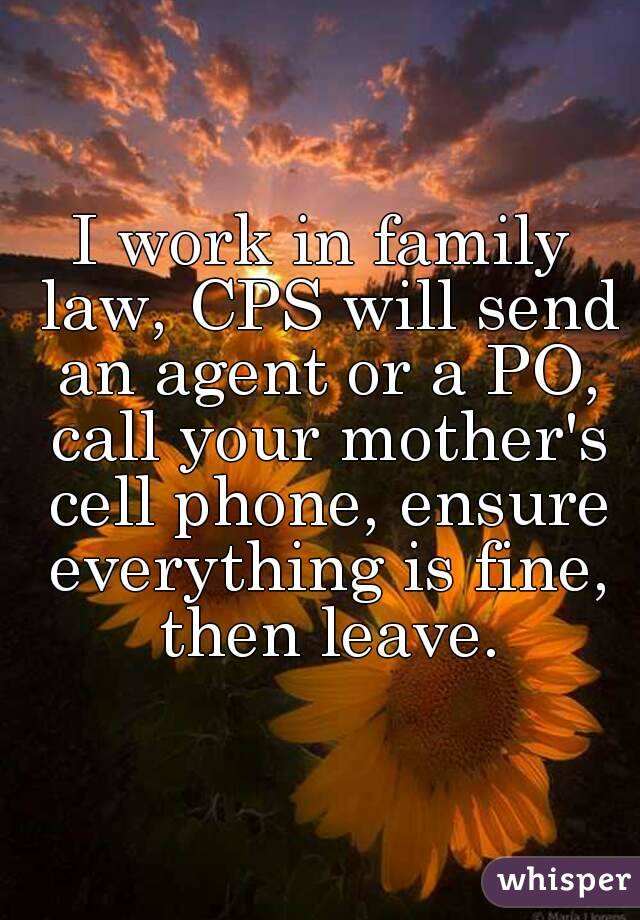 I work in family law, CPS will send an agent or a PO, call your mother's cell phone, ensure everything is fine, then leave.