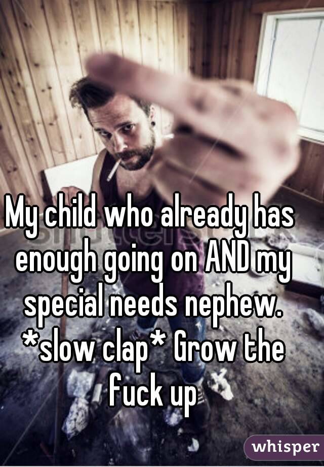 My child who already has enough going on AND my special needs nephew. *slow clap* Grow the fuck up