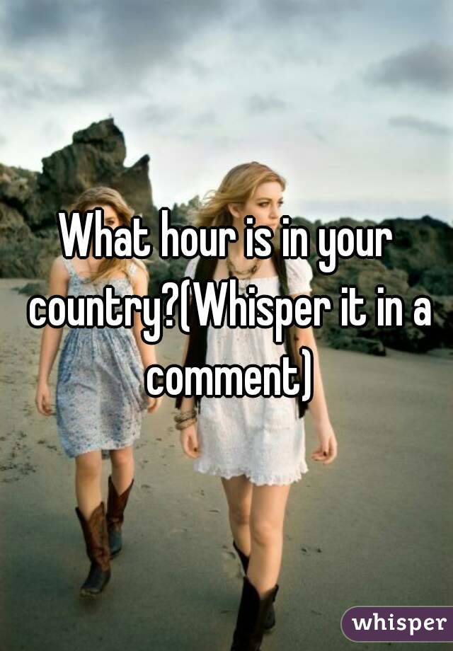 What hour is in your country?(Whisper it in a comment)