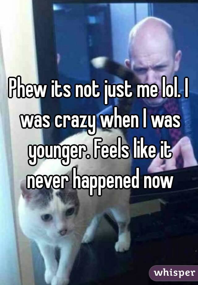 Phew its not just me lol. I was crazy when I was younger. Feels like it never happened now