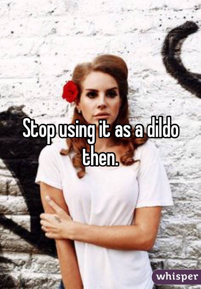 Stop using it as a dildo then. 